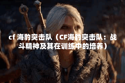 cf 海豹突击队(CF海豹突击队:战斗精神及其在训练中的培养) cf 海豹突击队(CF海豹突击队:战斗精神及其在训练中的培养)