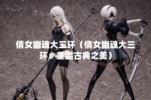 倩女幽魂大三环(倩女幽魂大三环:重温古典之美) 倩女幽魂大三环(倩女幽魂大三环:重温古典之美)