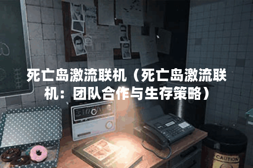 死亡岛激流联机(死亡岛激流联机:团队合作与生存策略) 死亡岛激流联机(死亡岛激流联机:团队合作与生存策略)