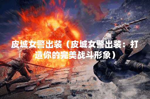 皮城女警出装(皮城女警出装:打造你的完美战斗形象) 皮城女警出装(皮城女警出装:打造你的完美战斗形象)