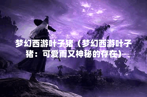 梦幻西游叶子猪（梦幻西游叶子猪：可爱而又神秘的存在）