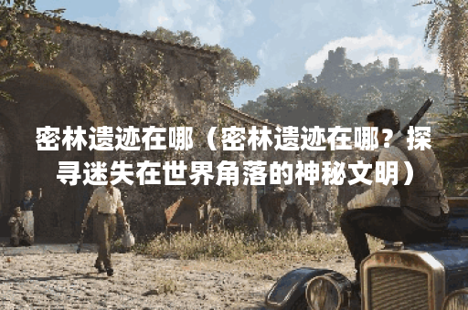 密林遗迹在哪(密林遗迹在哪?探寻迷失在世界角落的神秘文明) 密林遗迹在哪(密林遗迹在哪?探寻迷失在世界角落的神秘文明)