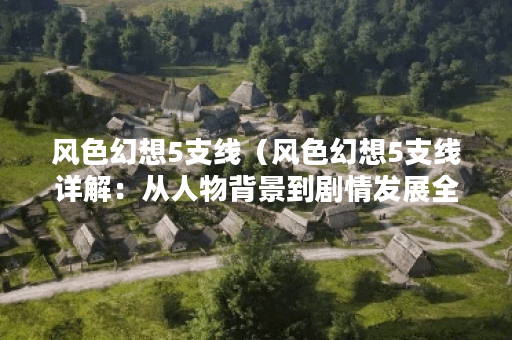 风色幻想5支线(风色幻想5支线详解:从人物背景到剧情发展全解析) 风色幻想5支线(风色幻想5支线详解:从人物背景到剧情发展全解析)