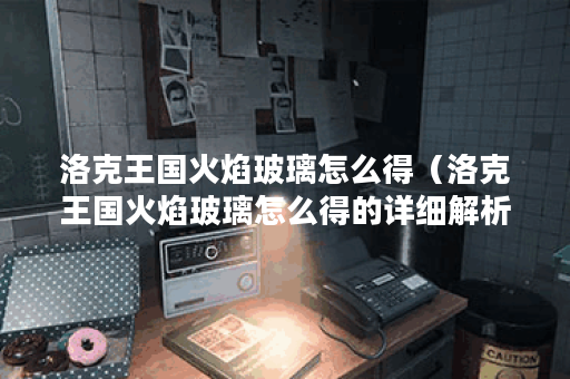 洛克王国火焰玻璃怎么得（洛克王国火焰玻璃怎么得的详细解析）