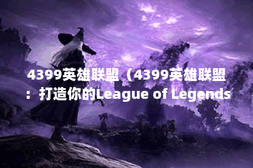 4399英雄联盟(4399英雄联盟:打造你的League of Legends电竞之路) 4399英雄联盟(4399英雄联盟:打造你的League of Legends电竞之路)