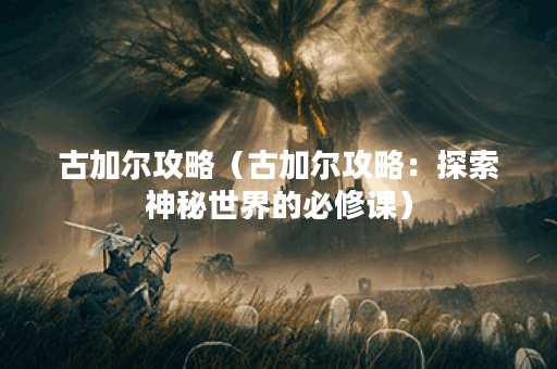 古加尔攻略（古加尔攻略：探索神秘世界的必修课）