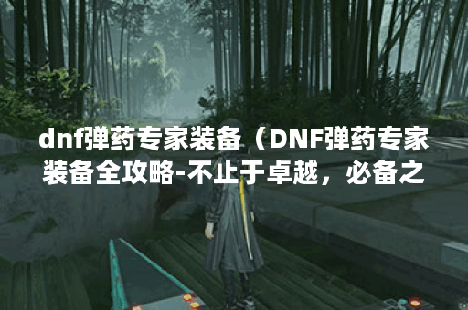 dnf弹药专家装备(DNF弹药专家装备全攻略-不止于卓越,必备之选 ) dnf弹药专家装备(DNF弹药专家装备全攻略-不止于卓越,必备之选 )