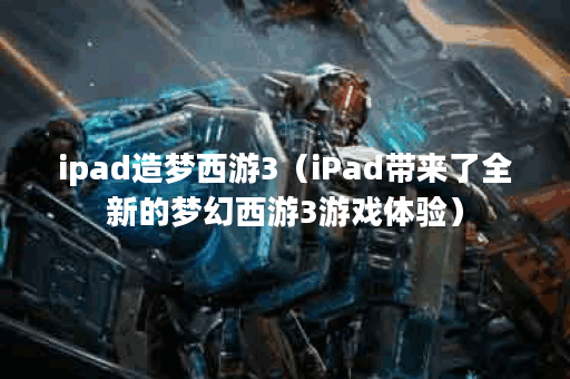 ipad造梦西游3（iPad带来了全新的梦幻西游3游戏体验）