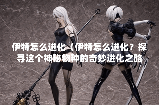 伊特怎么进化（伊特怎么进化？探寻这个神秘物种的奇妙进化之路）