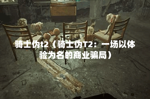 骑士伪t2(骑士伪T2:一场以体验为名的商业骗局) 骑士伪t2(骑士伪T2:一场以体验为名的商业骗局)