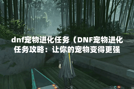 dnf宠物进化任务(DNF宠物进化任务攻略:让你的宠物变得更强大!) dnf宠物进化任务(DNF宠物进化任务攻略:让你的宠物变得更强大!)