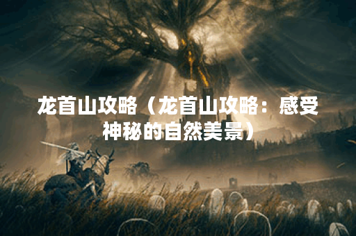 龙首山攻略(龙首山攻略:感受神秘的自然美景) 龙首山攻略(龙首山攻略:感受神秘的自然美景)