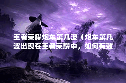 王者荣耀炮车第几波（炮车第几波出现在王者荣耀中，如何有效对抗？