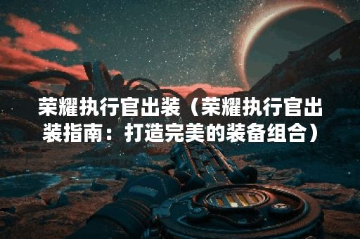 荣耀执行官出装(荣耀执行官出装指南:打造完美的装备组合) 荣耀执行官出装(荣耀执行官出装指南:打造完美的装备组合)