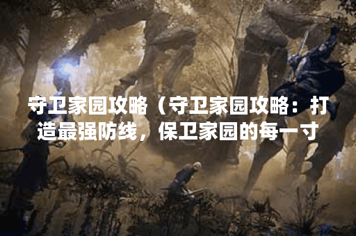 守卫家园攻略（守卫家园攻略：打造最强防线，保卫家园的每一寸土地