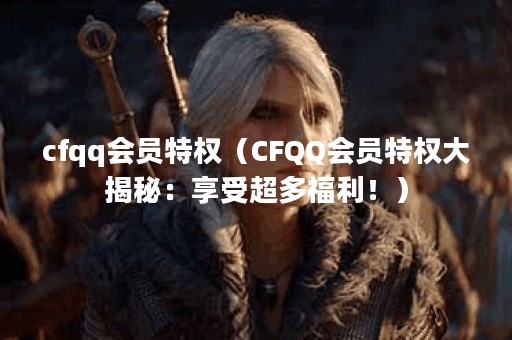 cfqq会员特权(CFQQ会员特权大揭秘:享受超多福利!) cfqq会员特权(CFQQ会员特权大揭秘:享受超多福利!)
