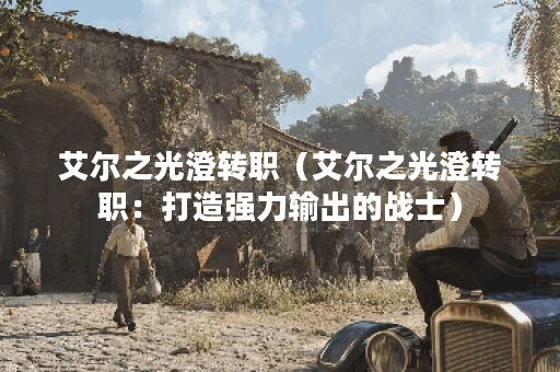 艾尔之光澄转职（艾尔之光澄转职：打造强力输出的战士）