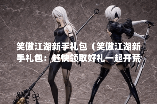 笑傲江湖新手礼包(笑傲江湖新手礼包:赶快领取好礼一起开荒!) 笑傲江湖新手礼包(笑傲江湖新手礼包:赶快领取好礼一起开荒!)