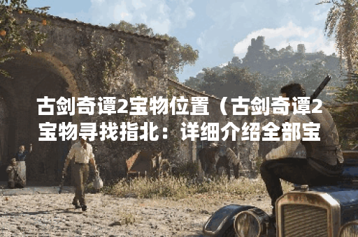 古剑奇谭2宝物位置(古剑奇谭2宝物寻找指北:详细介绍全部宝物位置及 古剑奇谭2宝物位置(古剑奇谭2宝物寻找指北:详细介绍全部宝物位置及
