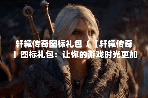 轩辕传奇图标礼包(【轩辕传奇】图标礼包:让你的游戏时光更加精彩 轩辕传奇图标礼包(【轩辕传奇】图标礼包:让你的游戏时光更加精彩