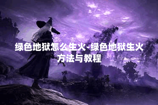 绿色地狱怎么生火-绿色地狱生火方法与教程 绿色地狱怎么生火-绿色地狱生火方法与教程