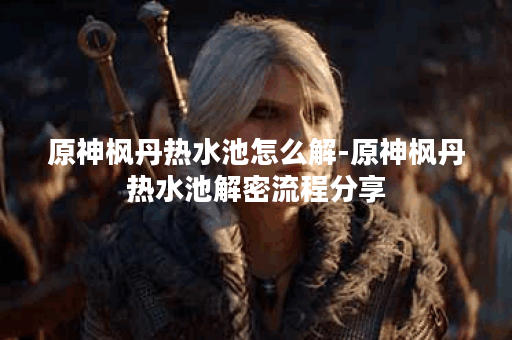 原神枫丹热水池怎么解-原神枫丹热水池解密流程分享 原神枫丹热水池怎么解-原神枫丹热水池解密流程分享