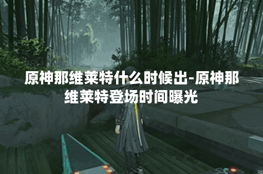 原神那维莱特什么时候出-原神那维莱特登场时间曝光 原神那维莱特什么时候出-原神那维莱特登场时间曝光