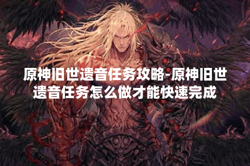 原神旧世遗音任务攻略-原神旧世遗音任务怎么做才能快速完成 原神旧世遗音任务攻略-原神旧世遗音任务怎么做才能快速完成