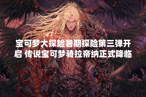 宝可梦大探险暑期探险第三弹开启 传说宝可梦骑拉帝纳正式降临 宝可梦大探险暑期探险第三弹开启 传说宝可梦骑拉帝纳正式降临