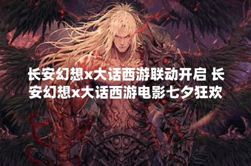 长安幻想x大话西游联动开启 长安幻想x大话西游电影七夕狂欢 长安幻想x大话西游联动开启 长安幻想x大话西游电影七夕狂欢