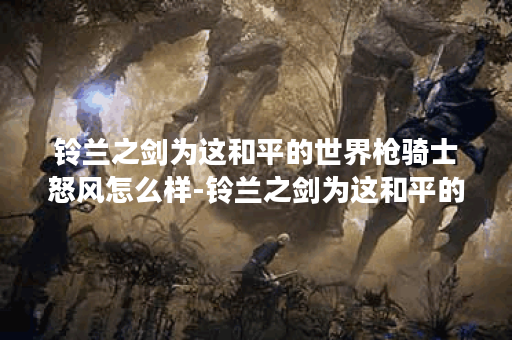 铃兰之剑为这和平的世界枪骑士怒风怎么样-铃兰之剑为这和平的世界枪骑士怒风角色介绍