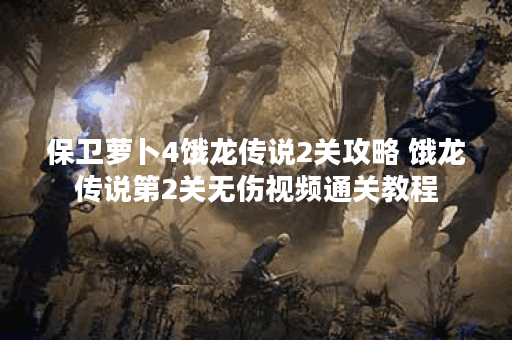 保卫萝卜4饿龙传说2关攻略 饿龙传说第2关无伤视频通关教程 保卫萝卜4饿龙传说2关攻略 饿龙传说第2关无伤视频通关教程