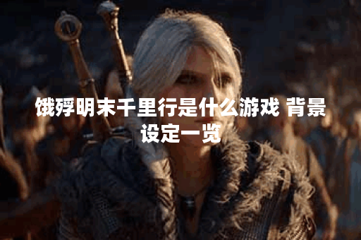 饿殍明末千里行是什么游戏 背景设定一览 饿殍明末千里行是什么游戏 背景设定一览