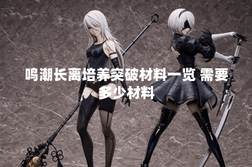 鸣潮长离培养突破材料一览 需要多少材料 鸣潮长离培养突破材料一览 需要多少材料