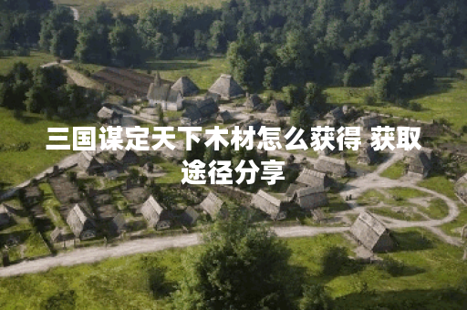 三国谋定天下木材怎么获得 获取途径分享