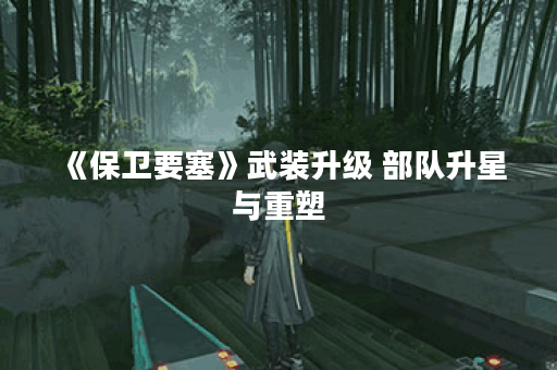 《保卫要塞》武装升级 部队升星与重塑