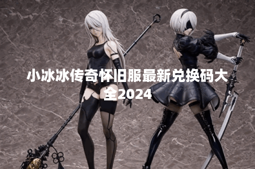 小冰冰传奇怀旧服最新兑换码大全2024