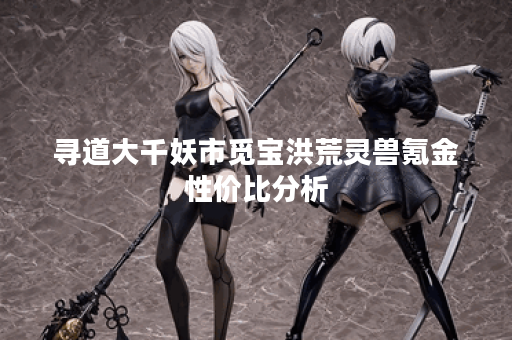 寻道大千妖市觅宝洪荒灵兽氪金性价比分析