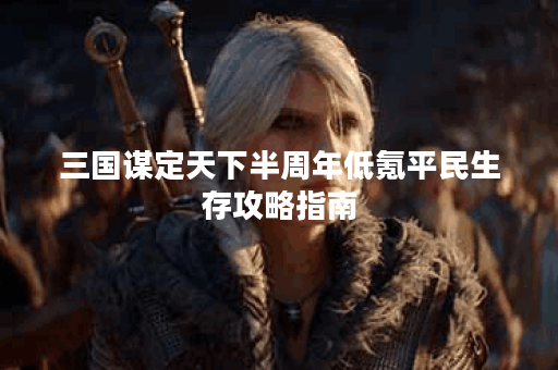 三国谋定天下半周年低氪平民生存攻略指南